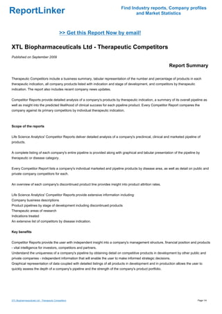 Find Industry reports, Company profiles
ReportLinker                                                                      and Market Statistics



                                             >> Get this Report Now by email!

XTL Biopharmaceuticals Ltd - Therapeutic Competitors
Published on September 2009

                                                                                                            Report Summary

Therapeutic Competitors include a business summary, tabular representation of the number and percentage of products in each
therapeutic indication, all company products listed with indication and stage of development, and competitors by therapeutic
indication. The report also includes recent company news updates.


Competitor Reports provide detailed analysis of a company's products by therapeutic indication, a summary of its overall pipeline as
well as insight into the predicted likelihood of clinical success for each pipeline product. Every Competitor Report compares the
company against its primary competitors by individual therapeutic indication.



Scope of the reports


Life Science Analytics' Competitor Reports deliver detailed analysis of a company's preclinical, clinical and marketed pipeline of
products.


A complete listing of each company's entire pipeline is provided along with graphical and tabular presentation of the pipeline by
therapeutic or disease category.


Every Competitor Report lists a company's individual marketed and pipeline products by disease area, as well as detail on public and
private company competitors for each.


An overview of each company's discontinued product line provides insight into product attrition rates.


Life Science Analytics' Competitor Reports provide extensive information including:
Company business descriptions
Product pipelines by stage of development including discontinued products
Therapeutic areas of research
Indications treated
An extensive list of competitors by disease indication.


Key benefits


Competitor Reports provide the user with independent insight into a company's management structure, financial position and products
- vital intelligence for investors, competitors and partners.
Understand the uniqueness of a company's pipeline by obtaining detail on competitive products in development by other public and
private companies - independent information that will enable the user to make informed strategic decisions.
Graphical representation of data coupled with detailed listings of all products in development and in production allows the user to
quickly assess the depth of a company's pipeline and the strength of the company's product portfolio.




XTL Biopharmaceuticals Ltd - Therapeutic Competitors                                                                            Page 1/4
 