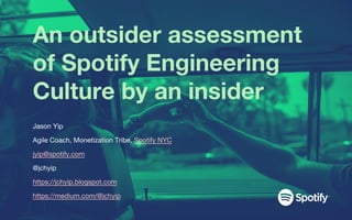 An outsider assessment
of Spotify Engineering
Culture by an insider
Jason Yip
Agile Coach, Monetization Tribe, Spotify NYC
jyip@spotify.com
@jchyip
https://jchyip.blogspot.com
https://medium.com/@jchyip
 