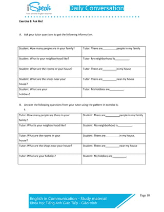 Exercise 8: Ask Me!
A. Ask your tutor questions to get the following information.
Student: How many people are in your family? Tutor: There are people in my family
Student: What is your neighborhood like? Tutor: My neighborhood is .
Student: What are the rooms in your house? Tutor: There are in my house
Student: What are the shops near your
house?
Tutor: There are near my house
Student: What are your
hobbies?
Tutor: My hobbies are .
B. Answer the following questions from your tutor using the pattern in exercise A.
A
Tutor: How many people are there in your
family?
Student: There are people in my family
Tutor: What is your neighborhood like? Student: My neighborhood is .
Tutor: What are the rooms in your
house?
Student: There are in my house.
Tutor: What are the shops near your house? Student: There are near my house
Tutor: What are your hobbies? Student: My hobbies are .
 