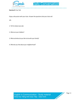 Exercise 9: Free Talk
Enjoy a discussion with your tutor. Answer the questions that your tutor will
ask.
1. Tell me about your job.
2. What are your hobbies?
3. What activities do you like to do with your family?
4. What do you like about your neighborhood?
 