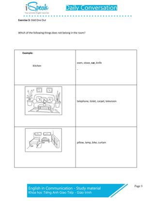 Exercise 3: Odd One Out
Which of the following things does not belong in the room?
Example:
Kitchen
oven, stove, car, knife
、
telephone, toilet, carpet, television
pillow, lamp, bike, curtain
 