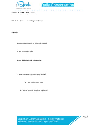 Exercise 4: Find the Best Answer
Pick the best answer from the given choices.
Example:
How many rooms are in your apartment?
a. My apartment is big.
b. My apartment has four rooms.
1. How many people are in your family?
a. My parents and sister.
b. There are four people in my family.
 