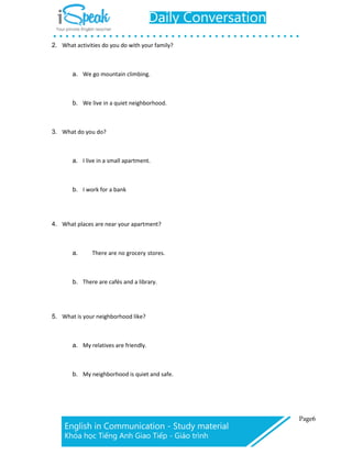 2. What activities do you do with your family?
a. We go mountain climbing.
b. We live in a quiet neighborhood.
3. What do you do?
a. I live in a small apartment.
b. I work for a bank
4. What places are near your apartment?
a. There are no grocery stores.
b. There are cafés and a library.
5. What is your neighborhood like?
a. My relatives are friendly.
b. My neighborhood is quiet and safe.
 