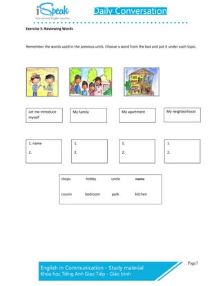 Exercise 5: Reviewing Words
Remember the words used in the previous units. Choose a word from the box and put it under each topic.
1. name 1. 1. 1.
2. 2. 2. 2.
shops hobby uncle name
cousin bedroom park kitchen
 