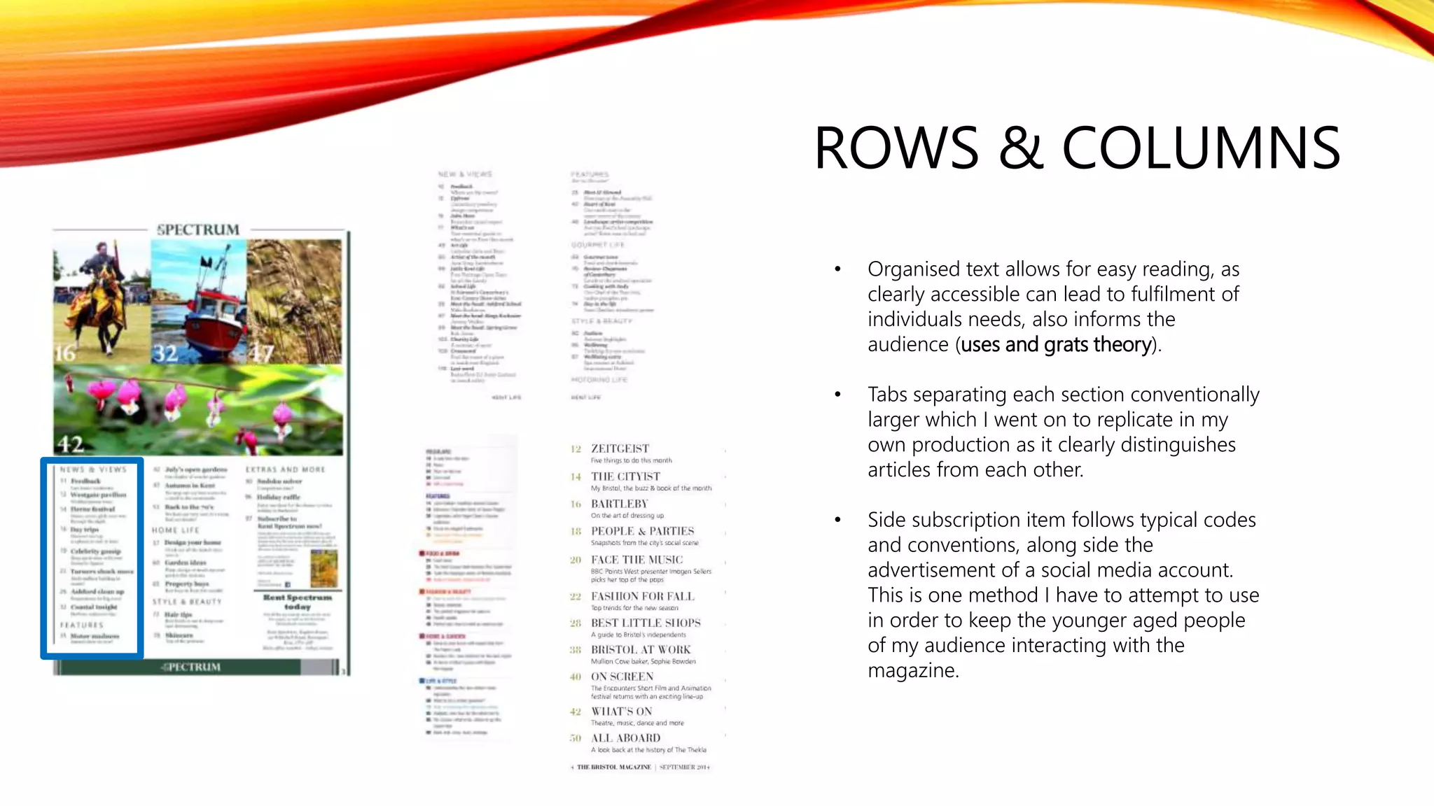 ROWS & COLUMNS
• Organised text allows for easy reading, as
clearly accessible can lead to fulfilment of
individuals needs, also informs the
audience (uses and grats theory).
• Tabs separating each section conventionally
larger which I went on to replicate in my
own production as it clearly distinguishes
articles from each other.
• Side subscription item follows typical codes
and conventions, along side the
advertisement of a social media account.
This is one method I have to attempt to use
in order to keep the younger aged people
of my audience interacting with the
magazine.
 