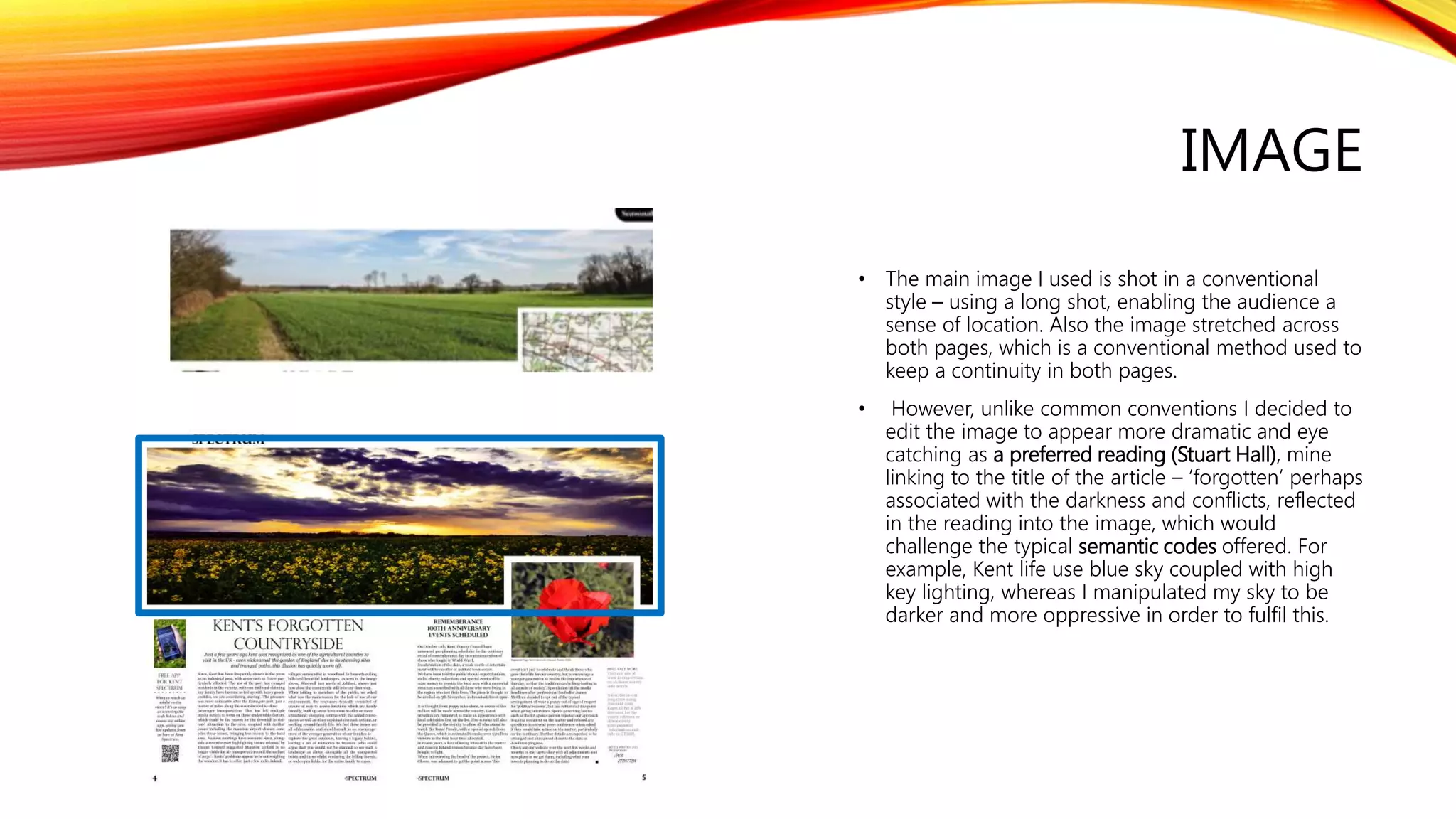 IMAGE
• The main image I used is shot in a conventional
style – using a long shot, enabling the audience a
sense of location. Also the image stretched across
both pages, which is a conventional method used to
keep a continuity in both pages.
• However, unlike common conventions I decided to
edit the image to appear more dramatic and eye
catching as a preferred reading (Stuart Hall), mine
linking to the title of the article – ‘forgotten’ perhaps
associated with the darkness and conflicts, reflected
in the reading into the image, which would
challenge the typical semantic codes offered. For
example, Kent life use blue sky coupled with high
key lighting, whereas I manipulated my sky to be
darker and more oppressive in order to fulfil this.
 