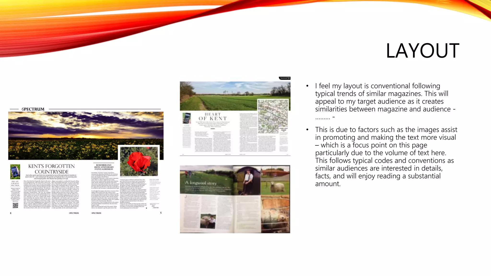 LAYOUT
• I feel my layout is conventional following
typical trends of similar magazines. This will
appeal to my target audience as it creates
similarities between magazine and audience -
……… -
• This is due to factors such as the images assist
in promoting and making the text more visual
– which is a focus point on this page
particularly due to the volume of text here.
This follows typical codes and conventions as
similar audiences are interested in details,
facts, and will enjoy reading a substantial
amount.
 