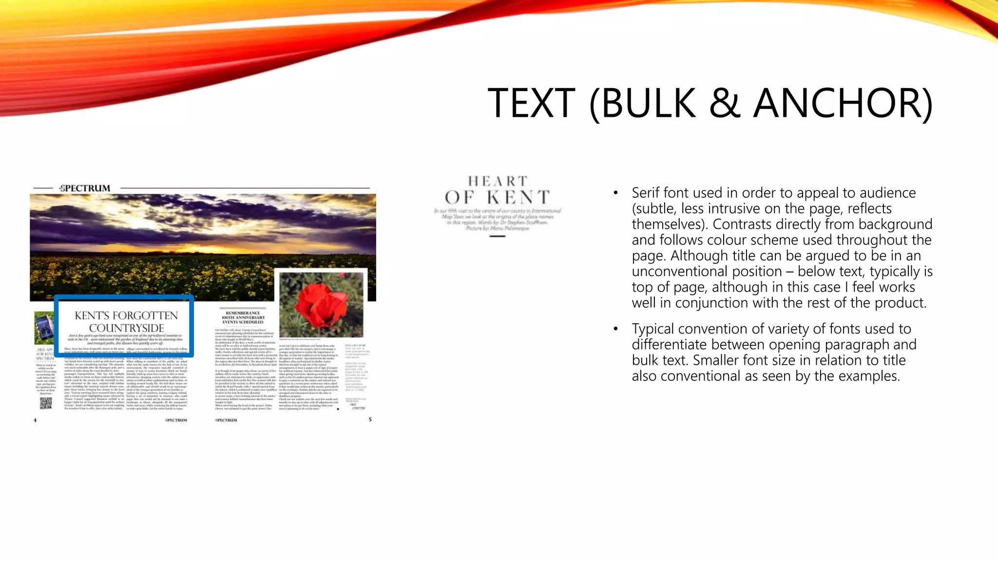 TEXT (BULK & ANCHOR)
• Serif font used in order to appeal to audience
(subtle, less intrusive on the page, reflects
themselves). Contrasts directly from background
and follows colour scheme used throughout the
page. Although title can be argued to be in an
unconventional position – below text, typically is
top of page, although in this case I feel works
well in conjunction with the rest of the product.
• Typical convention of variety of fonts used to
differentiate between opening paragraph and
bulk text. Smaller font size in relation to title
also conventional as seen by the examples.
 
