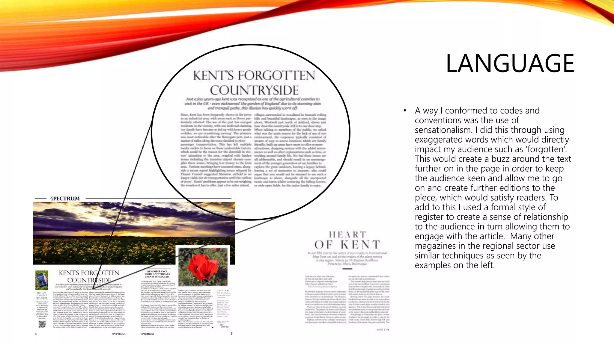 LANGUAGE
• A way I conformed to codes and
conventions was the use of
sensationalism. I did this through using
exaggerated words which would directly
impact my audience such as ‘forgotten’.
This would create a buzz around the text
further on in the page in order to keep
the audience keen and allow me to go
on and create further editions to the
piece, which would satisfy readers. To
add to this I used a formal style of
register to create a sense of relationship
to the audience in turn allowing them to
engage with the article. Many other
magazines in the regional sector use
similar techniques as seen by the
examples on the left.
 