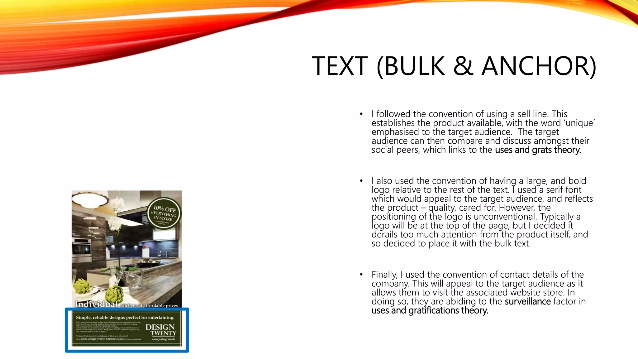 TEXT (BULK & ANCHOR)
• I followed the convention of using a sell line. This
establishes the product available, with the word ‘unique’
emphasised to the target audience. The target
audience can then compare and discuss amongst their
social peers, which links to the uses and grats theory.
• I also used the convention of having a large, and bold
logo relative to the rest of the text. I used a serif font
which would appeal to the target audience, and reflects
the product – quality, cared for. However, the
positioning of the logo is unconventional. Typically a
logo will be at the top of the page, but I decided it
derails too much attention from the product itself, and
so decided to place it with the bulk text.
• Finally, I used the convention of contact details of the
company. This will appeal to the target audience as it
allows them to visit the associated website store. In
doing so, they are abiding to the surveillance factor in
uses and gratifications theory.
 