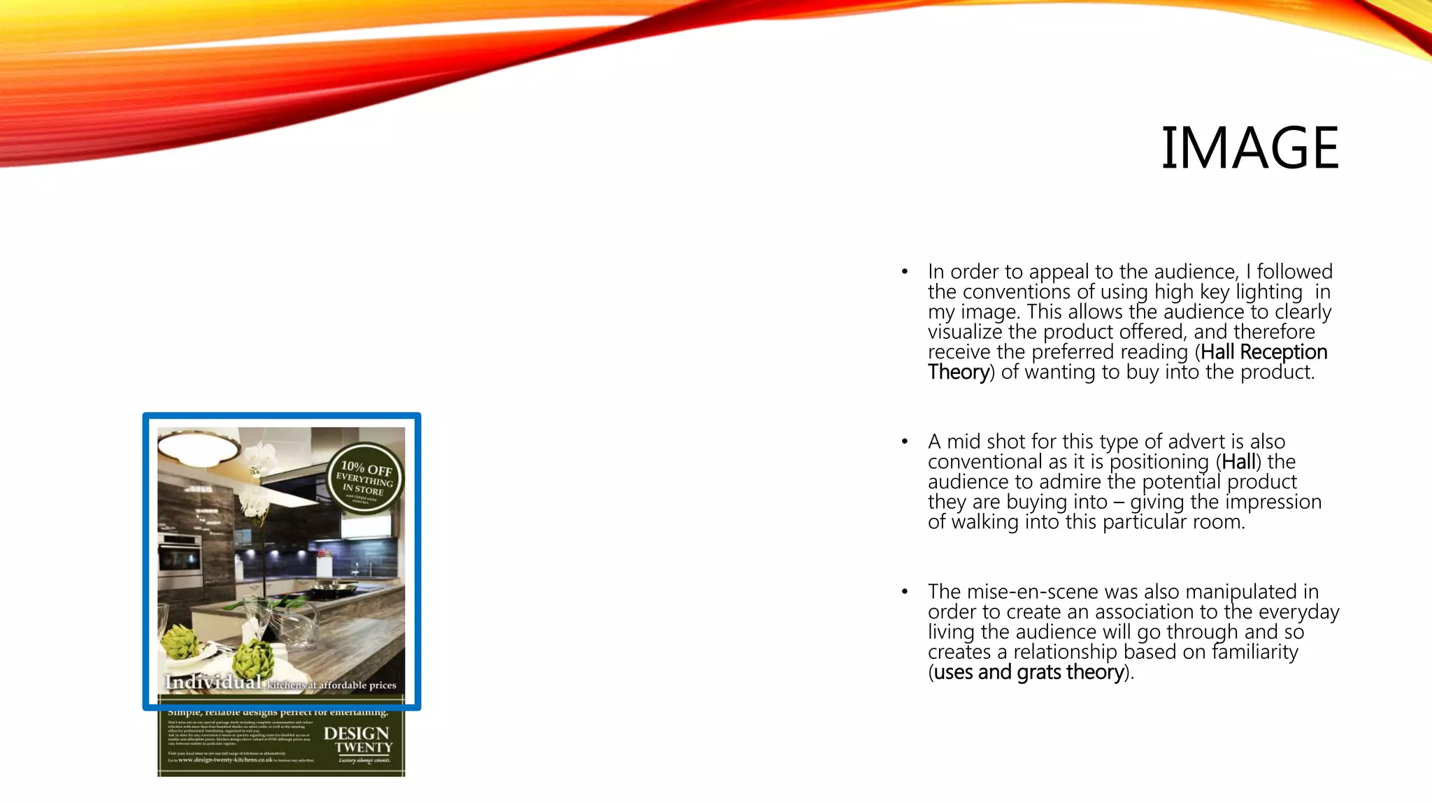 IMAGE
• In order to appeal to the audience, I followed
the conventions of using high key lighting in
my image. This allows the audience to clearly
visualize the product offered, and therefore
receive the preferred reading (Hall Reception
Theory) of wanting to buy into the product.
• A mid shot for this type of advert is also
conventional as it is positioning (Hall) the
audience to admire the potential product
they are buying into – giving the impression
of walking into this particular room.
• The mise-en-scene was also manipulated in
order to create an association to the everyday
living the audience will go through and so
creates a relationship based on familiarity
(uses and grats theory).
 