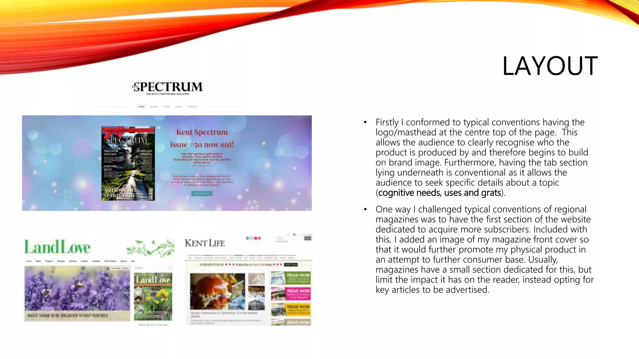 LAYOUT
• Firstly I conformed to typical conventions having the
logo/masthead at the centre top of the page. This
allows the audience to clearly recognise who the
product is produced by and therefore begins to build
on brand image. Furthermore, having the tab section
lying underneath is conventional as it allows the
audience to seek specific details about a topic
(cognitive needs, uses and grats).
• One way I challenged typical conventions of regional
magazines was to have the first section of the website
dedicated to acquire more subscribers. Included with
this, I added an image of my magazine front cover so
that it would further promote my physical product in
an attempt to further consumer base. Usually,
magazines have a small section dedicated for this, but
limit the impact it has on the reader, instead opting for
key articles to be advertised.
 