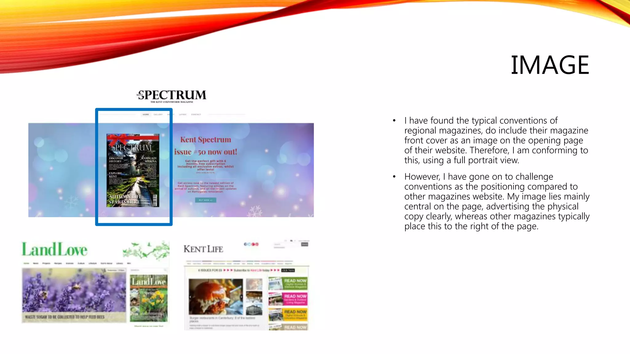 IMAGE
• I have found the typical conventions of
regional magazines, do include their magazine
front cover as an image on the opening page
of their website. Therefore, I am conforming to
this, using a full portrait view.
• However, I have gone on to challenge
conventions as the positioning compared to
other magazines website. My image lies mainly
central on the page, advertising the physical
copy clearly, whereas other magazines typically
place this to the right of the page.
 