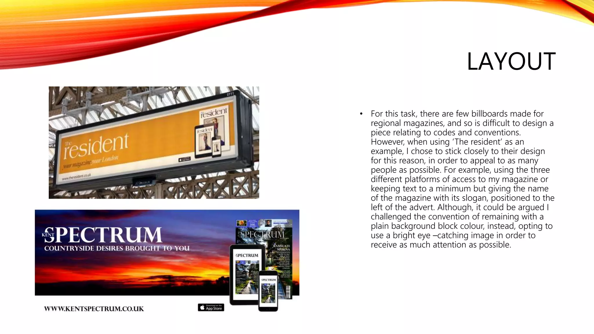 LAYOUT
• For this task, there are few billboards made for
regional magazines, and so is difficult to design a
piece relating to codes and conventions.
However, when using ‘The resident’ as an
example, I chose to stick closely to their design
for this reason, in order to appeal to as many
people as possible. For example, using the three
different platforms of access to my magazine or
keeping text to a minimum but giving the name
of the magazine with its slogan, positioned to the
left of the advert. Although, it could be argued I
challenged the convention of remaining with a
plain background block colour, instead, opting to
use a bright eye –catching image in order to
receive as much attention as possible.
 