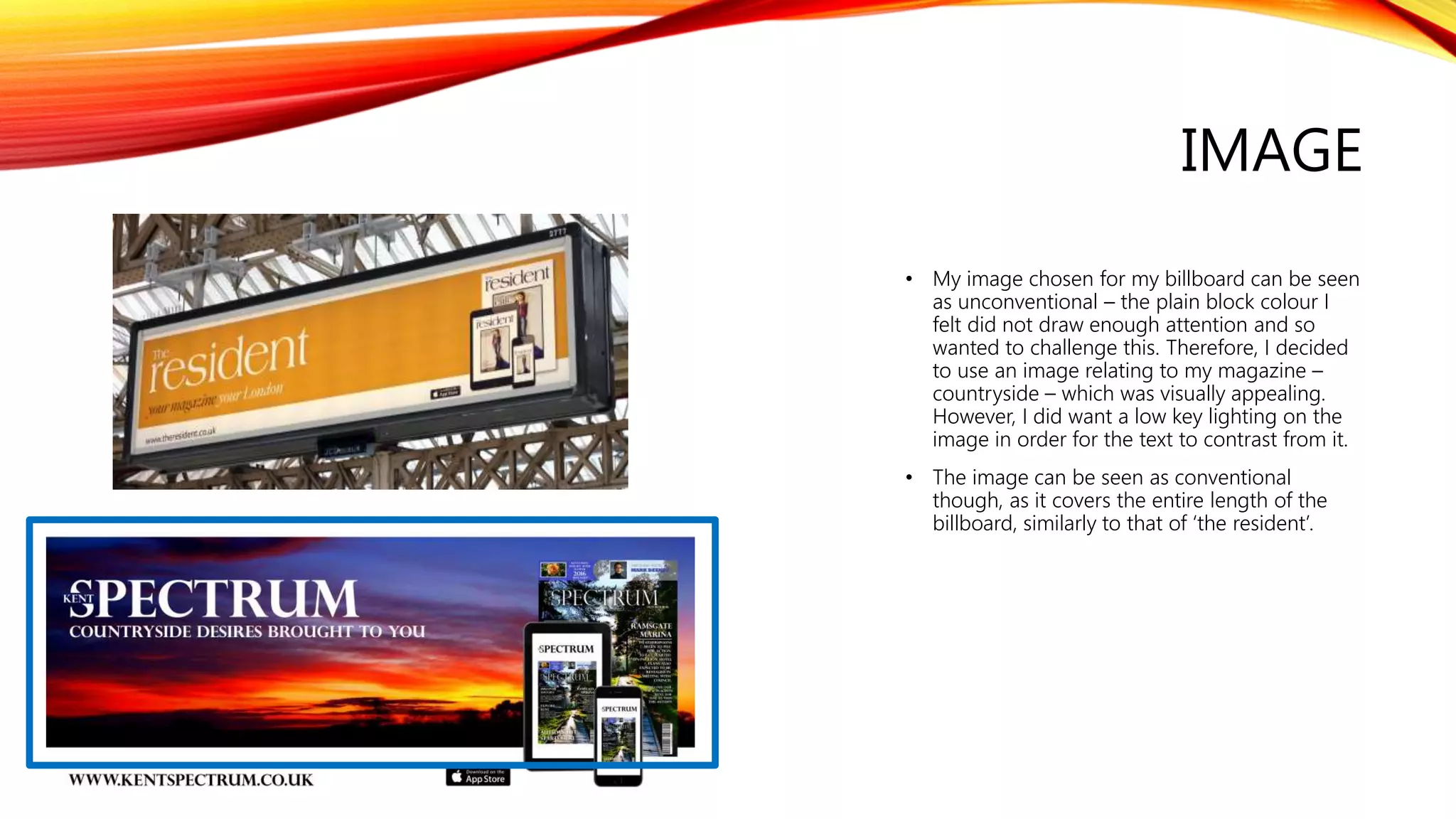 IMAGE
• My image chosen for my billboard can be seen
as unconventional – the plain block colour I
felt did not draw enough attention and so
wanted to challenge this. Therefore, I decided
to use an image relating to my magazine –
countryside – which was visually appealing.
However, I did want a low key lighting on the
image in order for the text to contrast from it.
• The image can be seen as conventional
though, as it covers the entire length of the
billboard, similarly to that of ‘the resident’.
 