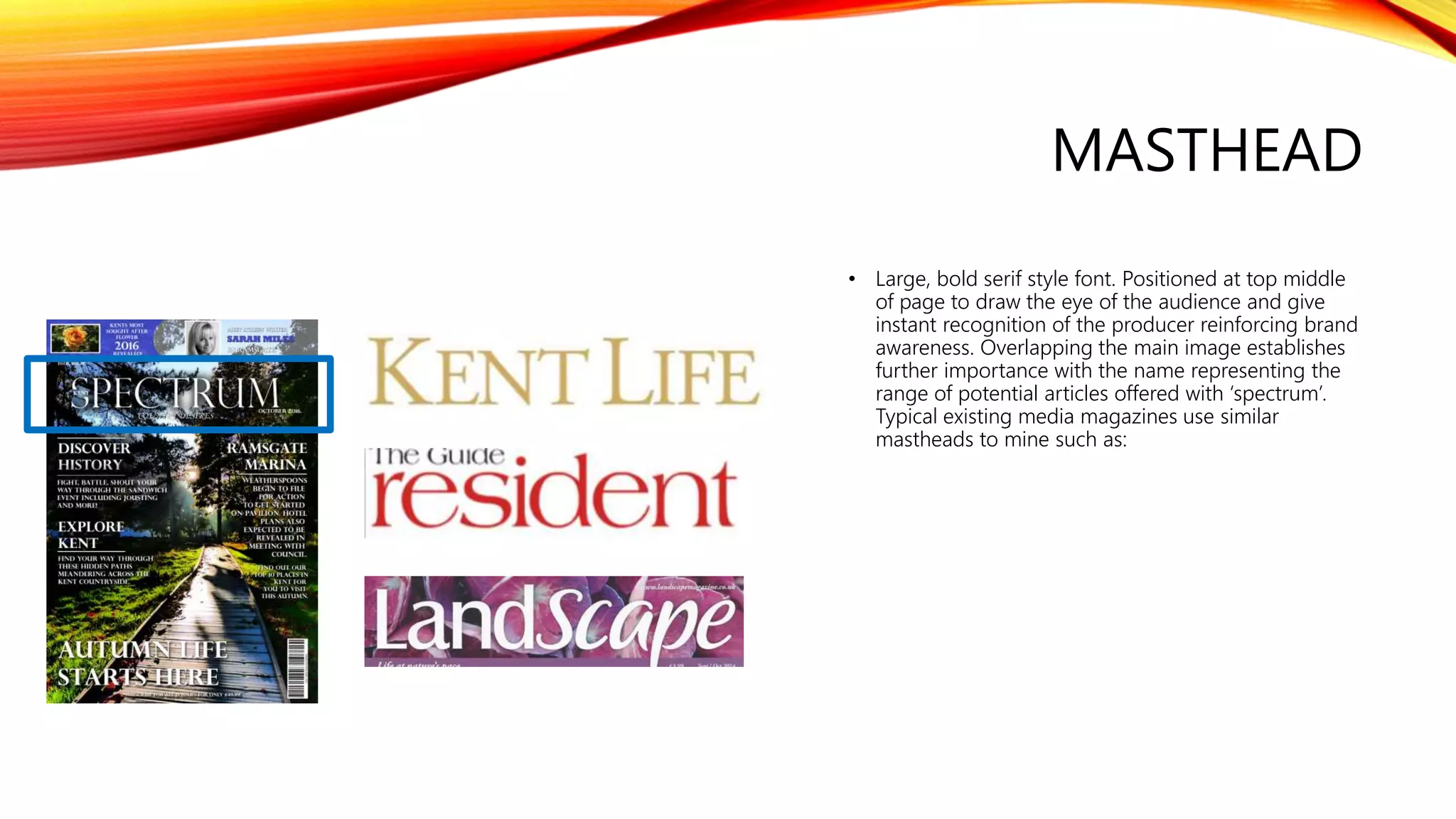 MASTHEAD
• Large, bold serif style font. Positioned at top middle
of page to draw the eye of the audience and give
instant recognition of the producer reinforcing brand
awareness. Overlapping the main image establishes
further importance with the name representing the
range of potential articles offered with ‘spectrum’.
Typical existing media magazines use similar
mastheads to mine such as:
 