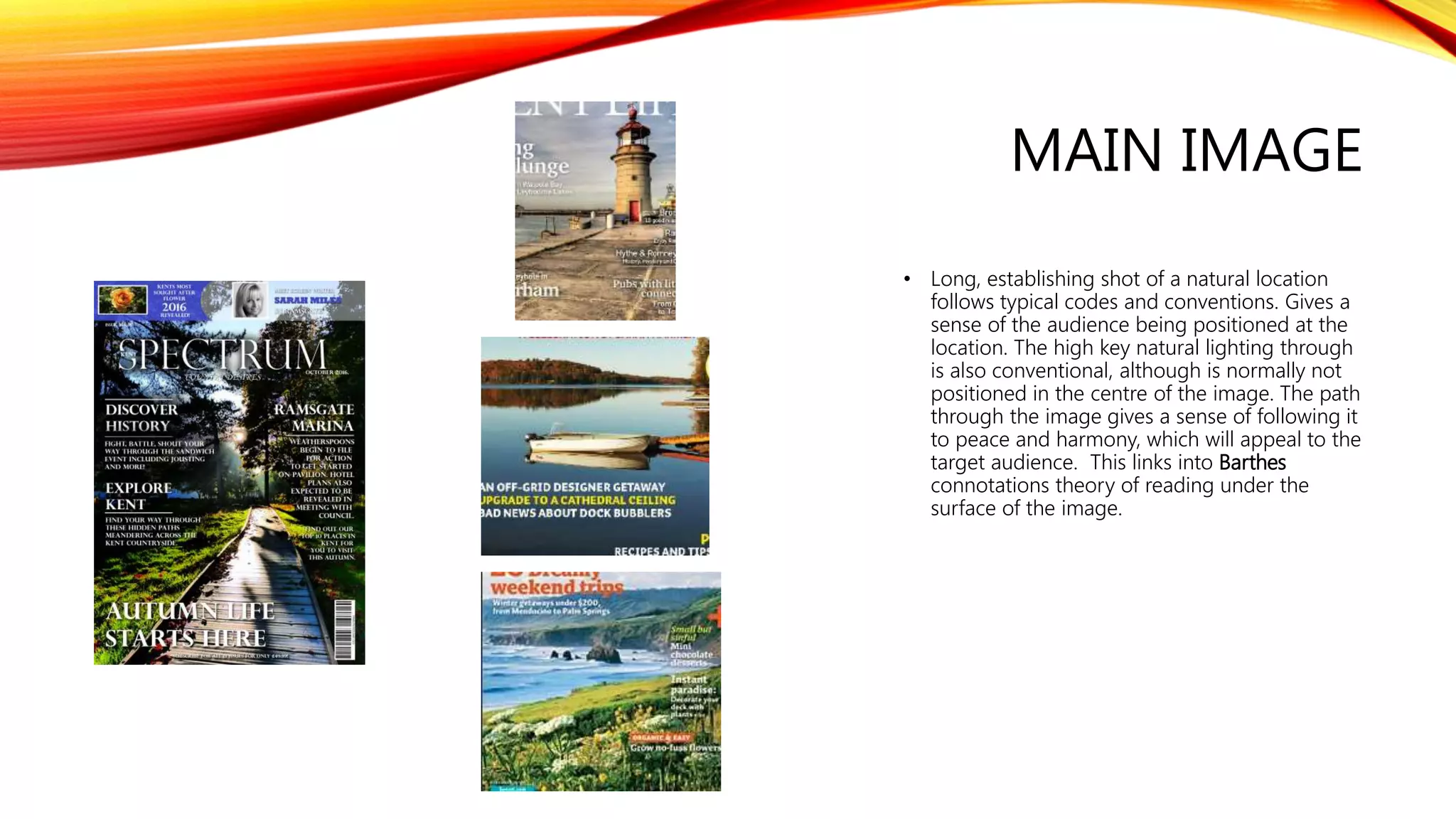 MAIN IMAGE
• Long, establishing shot of a natural location
follows typical codes and conventions. Gives a
sense of the audience being positioned at the
location. The high key natural lighting through
is also conventional, although is normally not
positioned in the centre of the image. The path
through the image gives a sense of following it
to peace and harmony, which will appeal to the
target audience. This links into Barthes
connotations theory of reading under the
surface of the image.
 