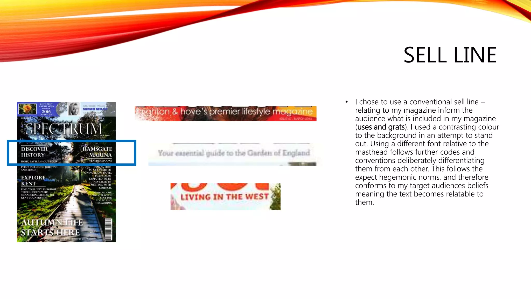 SELL LINE
• I chose to use a conventional sell line –
relating to my magazine inform the
audience what is included in my magazine
(uses and grats). I used a contrasting colour
to the background in an attempt to stand
out. Using a different font relative to the
masthead follows further codes and
conventions deliberately differentiating
them from each other. This follows the
expect hegemonic norms, and therefore
conforms to my target audiences beliefs
meaning the text becomes relatable to
them.
 