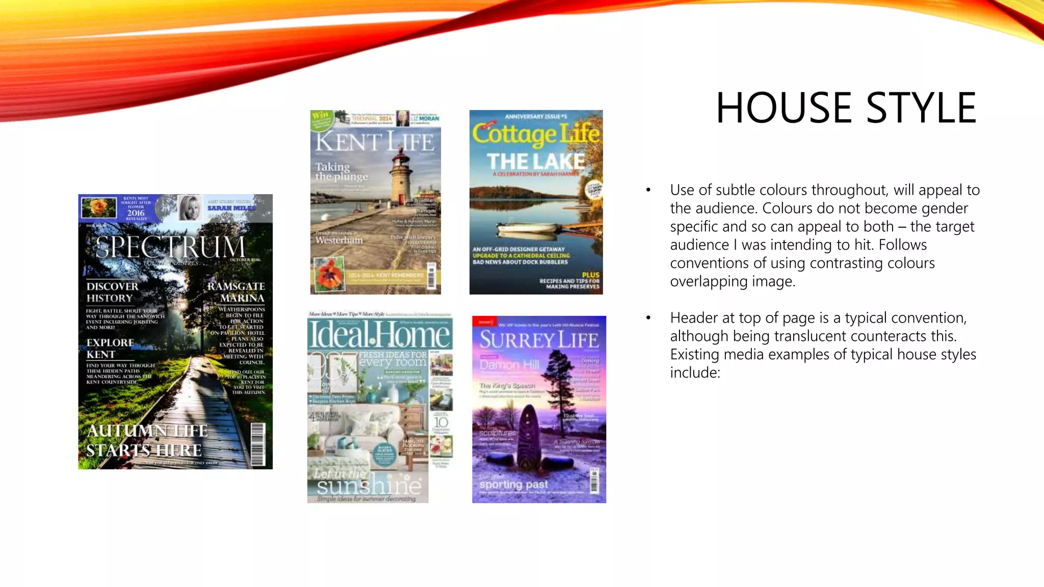 HOUSE STYLE
• Use of subtle colours throughout, will appeal to
the audience. Colours do not become gender
specific and so can appeal to both – the target
audience I was intending to hit. Follows
conventions of using contrasting colours
overlapping image.
• Header at top of page is a typical convention,
although being translucent counteracts this.
Existing media examples of typical house styles
include:
 