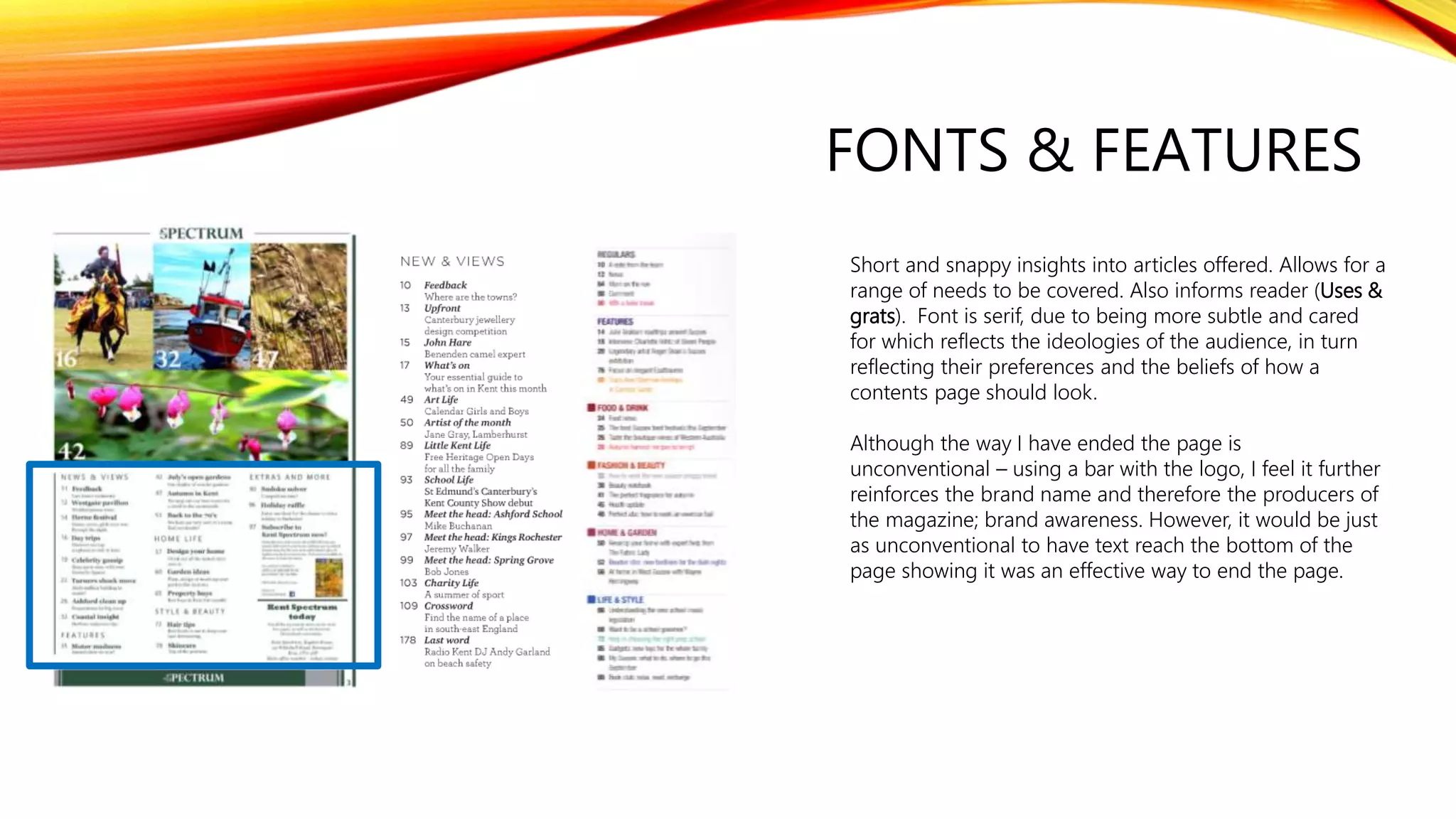FONTS & FEATURES
Short and snappy insights into articles offered. Allows for a
range of needs to be covered. Also informs reader (Uses &
grats). Font is serif, due to being more subtle and cared
for which reflects the ideologies of the audience, in turn
reflecting their preferences and the beliefs of how a
contents page should look.
Although the way I have ended the page is
unconventional – using a bar with the logo, I feel it further
reinforces the brand name and therefore the producers of
the magazine; brand awareness. However, it would be just
as unconventional to have text reach the bottom of the
page showing it was an effective way to end the page.
 