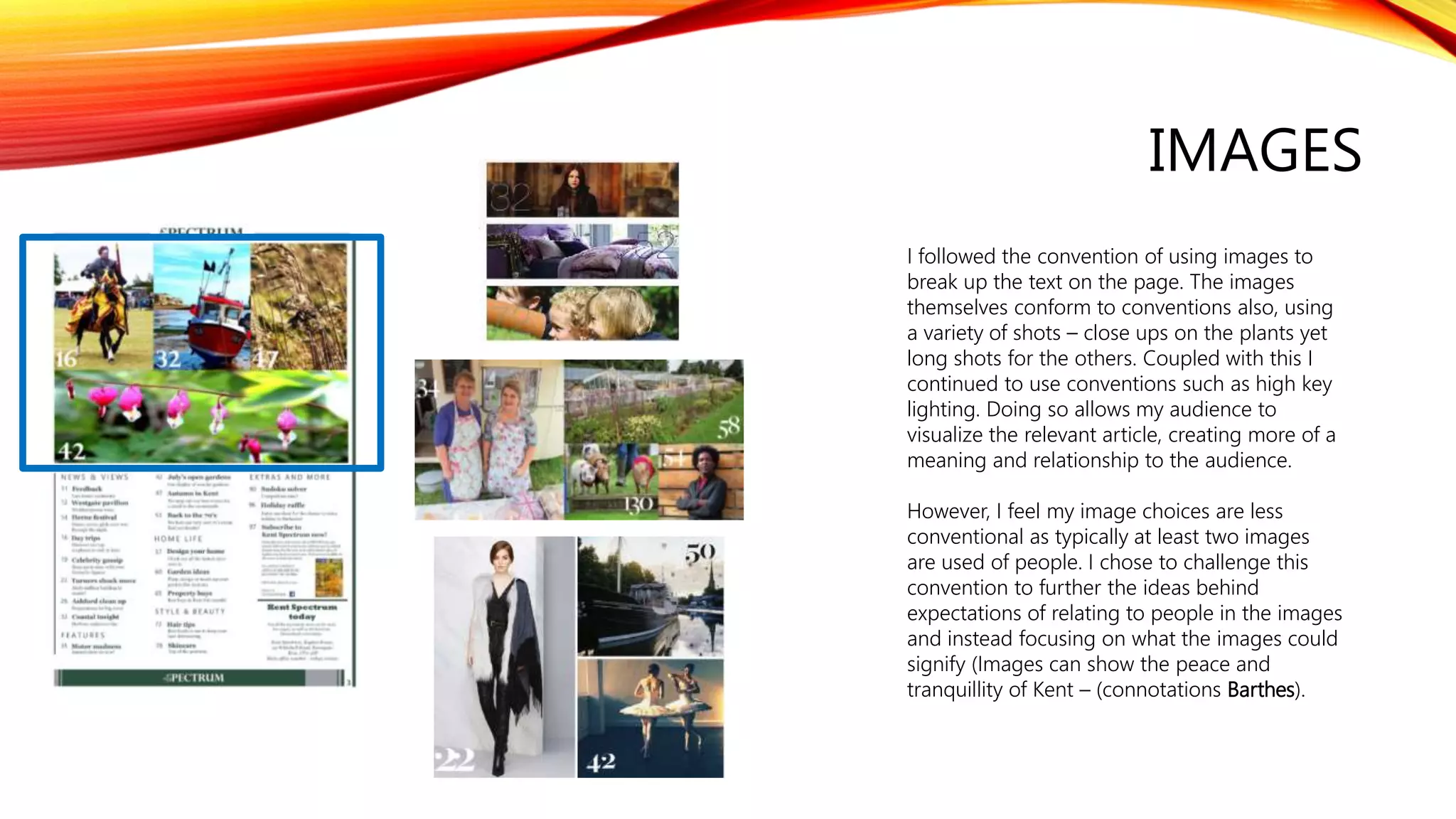 IMAGES
I followed the convention of using images to
break up the text on the page. The images
themselves conform to conventions also, using
a variety of shots – close ups on the plants yet
long shots for the others. Coupled with this I
continued to use conventions such as high key
lighting. Doing so allows my audience to
visualize the relevant article, creating more of a
meaning and relationship to the audience.
However, I feel my image choices are less
conventional as typically at least two images
are used of people. I chose to challenge this
convention to further the ideas behind
expectations of relating to people in the images
and instead focusing on what the images could
signify (Images can show the peace and
tranquillity of Kent – (connotations Barthes).
 