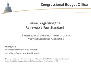 Congressional Budget Office
Issues Regarding the
Renewable Fuel Standard
March 27, 2015
This presentation provides information published in CBO’s The Renewable Fuel Standard:
Issues for 2014 and Beyond (June 2014), www.cbo.gov/publication/45477.
Presentation at the Annual Meeting of the
Midwest Economics Association
Ron Gecan
Microeconomic Studies Division
With Terry Dinan and David Austin
 
