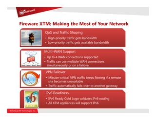 Fireware XTM: Making the Most of Your Network
          QoS and Traffic Shaping
          • High-priority traffic gets bandwidth
          • Low-priority traffic gets available bandwidth

          Multi-WAN Support
          • Up to 4 WAN connections supported
          • Traffic can use multiple WAN connections
            simultaneously or on a failover

          VPN Failover
          • Mission-critical VPN traffic keeps flowing if a remote
            site becomes unavailable
          • Traffic automatically fails-over to another gateway

          IPv6 Readiness
          • IPv6 Ready Gold Logo validates IPv6 routing
          • All XTM appliances will support IPv6
 