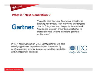 What is “Next-Generation”?

                           “Firewalls need to evolve to be more proactive in
                           blocking new threats, such as botnets and targeted
                           attacks. Enterprises need to update their network
                           firewall and intrusion prevention capabilities to
                           protect business systems as attacks get more
                           sophisticated.”



(XTM = Next-Generation UTM) “XTM platforms will take
security appliances beyond traditional boundaries by
vastly expanding security features, networking capabilities
and management flexibility.”
 