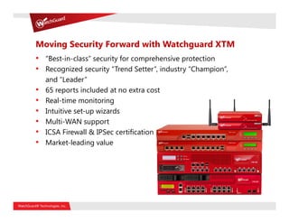 Moving Security Forward with Watchguard XTM
• “Best-in-class” security for comprehensive protection
• Recognized security “Trend Setter”, industry “Champion”,
    and “Leader”
•   65 reports included at no extra cost
•   Real-time monitoring
•   Intuitive set-up wizards
•   Multi-WAN support
•   ICSA Firewall & IPSec certification
•   Market-leading value
 