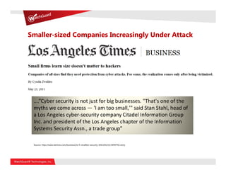 Smaller-sized Companies Increasingly Under Attack




 ….”Cyber security is not just for big businesses. "That's one of the
 myths we come across — 'I am too small,'" said Stan Stahl, head of
 a Los Angeles cyber-security company Citadel Information Group
 Inc. and president of the Los Angeles chapter of the Information
 Systems Security Assn., a trade group”

 Source: http://www.latimes.com/business/la-fi-smallbiz-security-20110523,0,5494792.story
 