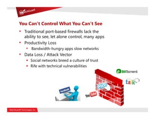 You Can’t Control What You Can’t See
• Traditional port-based firewalls lack the
    ability to see, let alone control, many apps
•   Productivity Loss
    • Bandwidth-hungry apps slow networks
• Data Loss / Attack Vector
       Social networks breed a culture of trust
       Rife with technical vulnerabilities
 