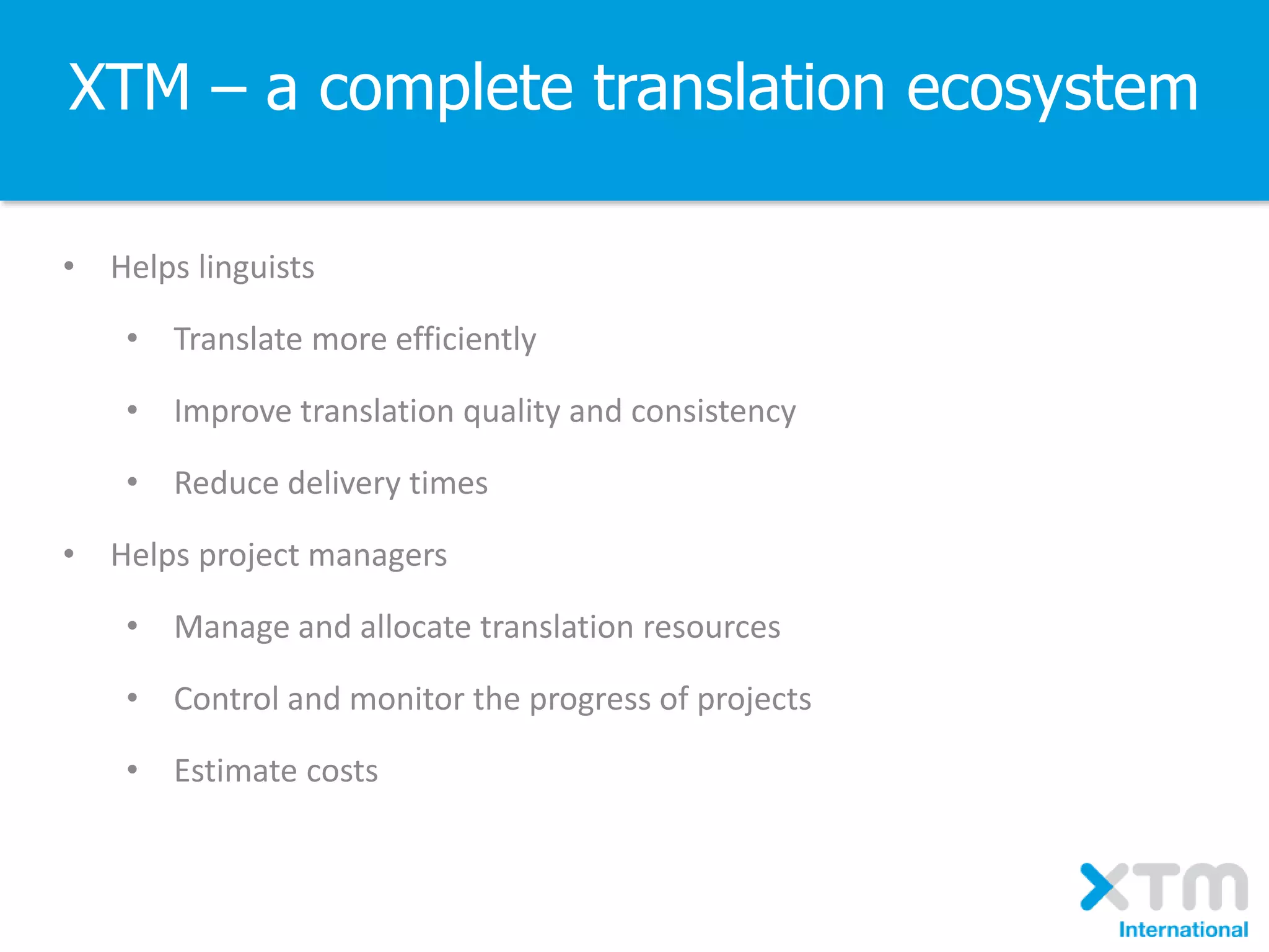 XTM – a complete translation ecosystem
• Helps linguists
• Translate more efficiently
• Improve translation quality and consistency
• Reduce delivery times
• Helps project managers
• Manage and allocate translation resources
• Control and monitor the progress of projects
• Estimate costs
 