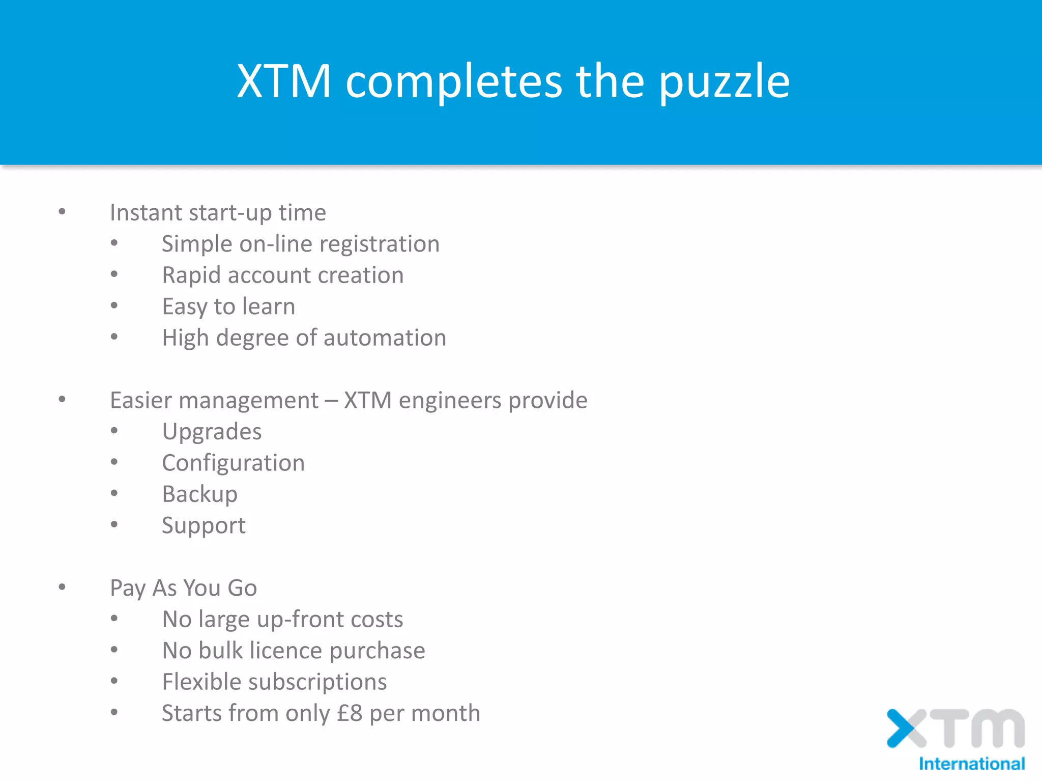 • Instant start-up time
• Simple on-line registration
• Rapid account creation
• Easy to learn
• High degree of automation
• Easier management – XTM engineers provide
• Upgrades
• Configuration
• Backup
• Support
• Pay As You Go
• No large up-front costs
• No bulk licence purchase
• Flexible subscriptions
• Starts from only £8 per month
XTM completes the puzzle
 