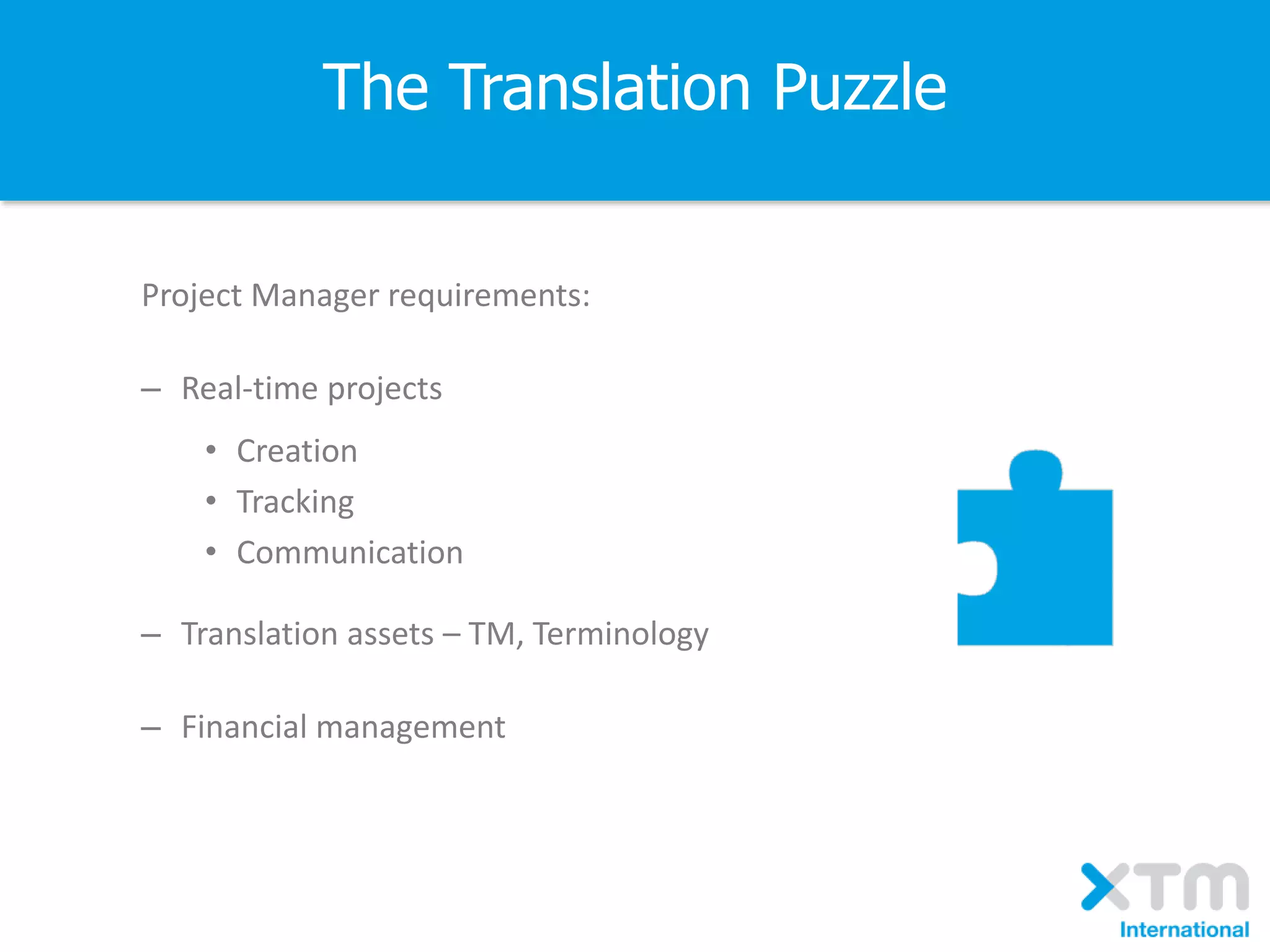 The Translation Puzzle
Project Manager requirements:
– Real-time projects
• Creation
• Tracking
• Communication
– Translation assets – TM, Terminology
– Financial management
 