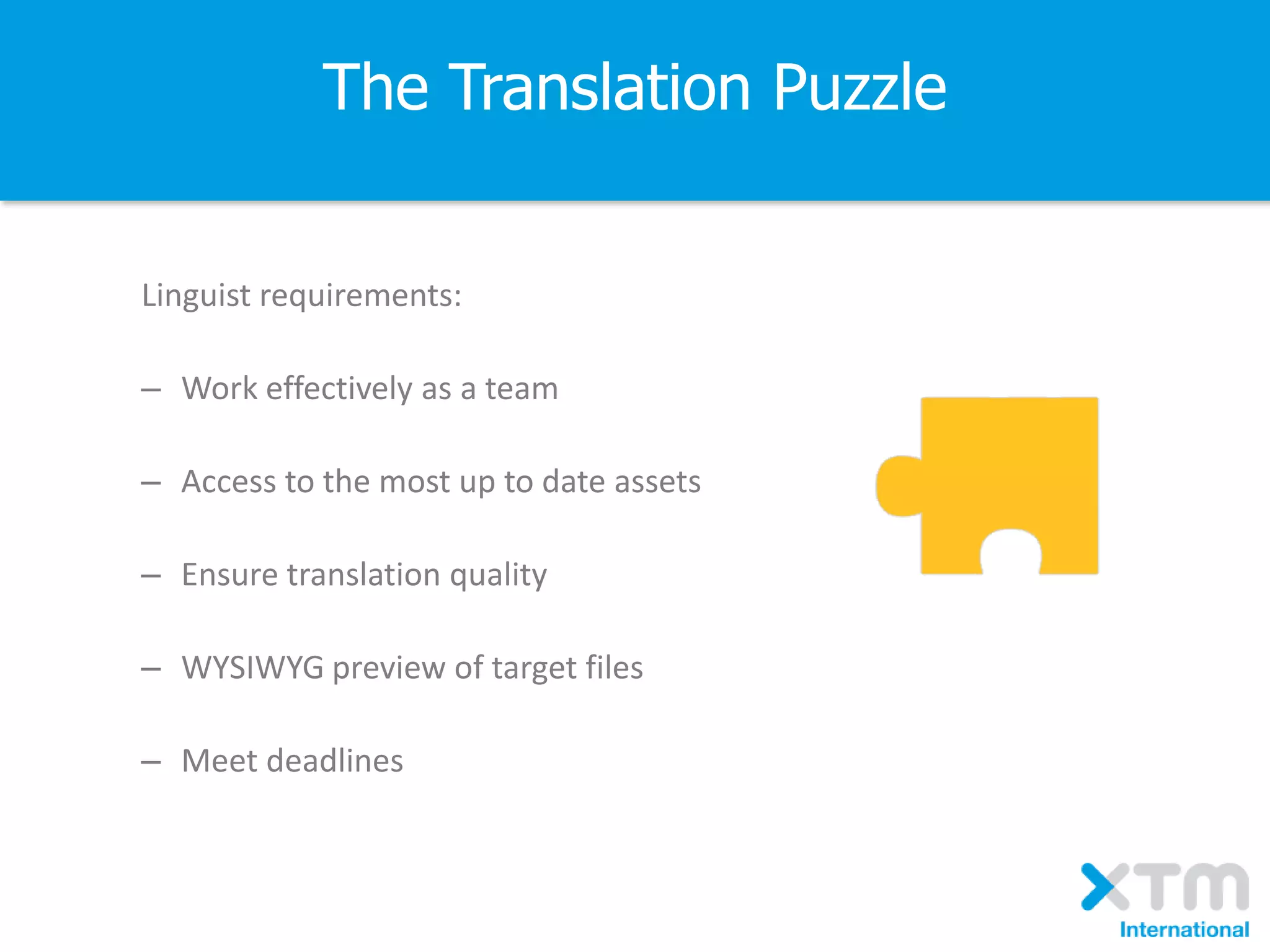 The Translation Puzzle
Linguist requirements:
– Work effectively as a team
– Access to the most up to date assets
– Ensure translation quality
– WYSIWYG preview of target files
– Meet deadlines
 