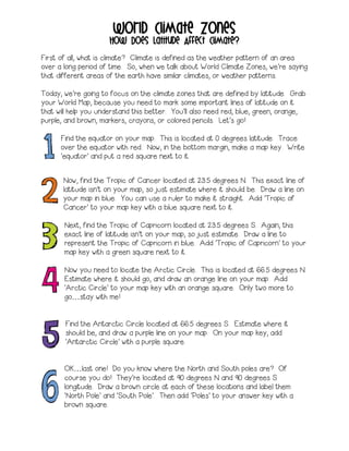 World Climate Zones 
How Does Latitude Affect Climate? 
First of all, what is climate? Climate is defined as the weather pattern of an area over a long period of time. So, when we talk about World Climate Zones, we’re saying that different areas of the earth have similar climates, or weather patterns. 
Today, we’re going to focus on the climate zones that are defined by latitude. Grab your World Map, because you need to mark some important lines of latitude on it that will help you understand this better. You’ll also need red, blue, green, orange, purple, and brown, markers, crayons, or colored pencils. Let’s go! 
Find the equator on your map. This is located at 0 degrees latitude. Trace over the equator with red. Now, in the bottom margin, make a map key. Write ‘equator’ and put a red square next to it. 
Now, find the Tropic of Cancer located at 23.5 degrees N. This exact line of latitude isn’t on your map, so just estimate where it should be. Draw a line on your map in blue. You can use a ruler to make it straight. Add ‘Tropic of Cancer’ to your map key with a blue square next to it. 
Next, find the Tropic of Capricorn located at 23.5 degrees S. Again, this exact line of latitude isn’t on your map, so just estimate. Draw a line to represent the Tropic of Capricorn in blue. Add ‘Tropic of Capricorn’ to your map key with a green square next to it. 
Now you need to locate the Arctic Circle. This is located at 66.5 degrees N. Estimate where it should go, and draw an orange line on your map. Add ‘Arctic Circle’ to your map key with an orange square. Only two more to go…stay with me! 
Find the Antarctic Circle located at 66.5 degrees S. Estimate where it should be, and draw a purple line on your map. On your map key, add ‘Antarctic Circle’ with a purple square. 
OK…last one! Do you know where the North and South poles are? Of course you do! They’re located at 90 degrees N and 90 degrees S longitude. Draw a brown circle at each of these locations and label them ‘North Pole’ and ‘South Pole’. Then add ‘Poles’ to your answer key with a brown square. 
 