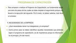  Para empezar a realizar el Programa de Capacitación, es fundamental seguir
una serie de pasos de los cuales se debe respetar el seguimiento porque uno
llevará a la ejecución del siguiente. Por lo tanto, no deben saltarse, todo lleva
un proceso
.
1. NECESIDADES DE LA EMPRESA
 ¿Qué necesidades tienen tus trabajadores y tu empresa?
 Como primer paso se deben identificar aquellas necesidades que pretende
lograr el programa de capacitación, es de importancia porque la información
es el principio y fin del mismo.
PROGRAMA DE CAPACITACIÓN
 