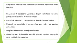 Los siguientes puntos son las principales necesidades encontradas en el
Caso Sara:
• Incapacidad de seleccionar y promover de personal interna y externa
para cubrir las plantillas de nuevas tiendas.
• Retraso de apertura por complicación de abrir las 5 nuevas tiendas.
• Personal no capacitado y comprometido para cubrir los puestos
gerenciales.
• Programa de expansión no se puede detener.
• Curso intensivo de formación para los distintos puestos, mezclando
gente reclutada fuera y dentro.
 