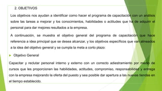 2. OBJETIVOS
Los objetivos nos ayudan a identificar como hacer el programa de capacitación con un análisis
sobre las tareas a mejorar y los conocimientos, habilidades o actitudes que ha de adquirir el
personal para dar mejores resultados a la empresa.
A continuación, se muestra el objetivo general del programa de capacitación que hace
referencia a idea principal que se desea alcanzar, y los objetivos específicos que van alineados
a la idea del objetivo general y se cumpla la meta a corto plazo:
 Objetivo General
Capacitar y reclutar personal interno y externo con un correcto adiestramiento por medio de
cursos que les proporcionen las habilidades, actitudes, compromiso, responsabilidad y entrega
con la empresa mejorando la oferta del puesto y sea posible dar apertura a las nuevas tiendas en
el tiempo establecido.
 