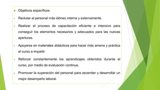  Objetivos específicos
• Reclutar al personal más idóneo interna y externamente.
• Realizar el proceso de capacitación eficiente e intensivo para
conseguir los elementos necesarios y adecuados para las nuevas
aperturas.
• Apoyarse en materiales didácticos para hacer más amena y práctica
el curso a impartir.
• Reforzar constantemente los aprendizajes obtenidos durante el
curso, por medio de evaluación continua.
• Promover la superación del personal para ascender y desarrollar un
mejor desempeño laboral.
 