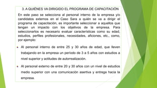 3. A QUIÉNES VA DIRIGIDO EL PROGRAMA DE CAPACITACIÓN
En este paso se selecciona al personal interno de la empresa y/o
candidatos externos en el Caso Sara a quién se va a dirigir el
programa de capacitación, es importante seleccionar a aquellos que
tengan un impacto con los objetivos de la empresa. Para
seleccionarlos es necesario evaluar características como su edad,
estudios, perfiles profesionales, necesidades, aficiones, etc., como,
por ejemplo:
Al personal interno de entre 25 y 30 años de edad, que lleven
trabajando en la empresa un período de 3 a 5 años con estudios a
nivel superior y actitudes de autorrealización.
Al personal externo de entre 20 y 30 años con un nivel de estudios
medio superior con una comunicación asertiva y entrega hacia la
empresa.
 