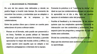 4. SELECCIONAR EL PROGRAMA
Es uno de los pasos más delicados y donde se
podría llegar a invertir más tiempo. Es momento de
encontrar los cursos y contenidos que se adapten a
las características de la empresa y los
colaboradores.
Entre los puntos clave que a tomar en cuenta para
seleccionar el curso a ofrecer están:
• Pensar en el formato, este puede ser presencial o
en línea. También se puede utilizar el “blended
learning”, que combina ambos formatos y permite
aprovechar lo mejor del mundo online y offline. La
mejor opción será aquella que se adapte a tus
objetivos pedagógicos e intereses de tu equipo.
• Fomenta la práctica o el “Learning by doing”. Lo
ideal es que tus colaboradores pongan en práctica
lo aprendido en el día a día, solo así podrán
apreciar el verdadero valor del programa.
• Facilita el feedback y la interacción. Si de verdad
quieres que tus empleados aprendan, fomenta la
interacción con los contenidos y profesores, deja
espacio para las preguntas y asegúrate de que las
dudas sean aclaradas.
• Divide los contenidos y dosifica la capacitación.
• Deja que los alumnos sean autónomos en cuanto a
su aprendizaje.
 