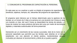 5. COMUNICAR EL PROGRAMA DE CAPACITACIÓN AL PERSONAL
En este paso se va a explicar a quién va dirigido el programa de capacitación los
beneficios, objetivos, tiempos, etc, relevantes del programa de capacitación
El programa será intensivo por el tiempo determinado para la apertura de las
tiendas, en un horario de 3 días a la semana con una duración de 4 horas en cada
uno durante un mes, del cual 2 horas se desarrollará los temas de estudio, y 2
horas de mostrar los casos prácticos del tema del curso por medio de tecnologías
digitales y materiales audiovisuales de forma presencial.
Generando así un crecimiento de las nuevas sucursales, todo de la mano con el
personal capacitado que permitirá que las tiendas sean abiertas en el tiempo
establecido, con una atención al cliente positiva, manteniéndose siempre
motivados por alcanzar el reconocimiento y oferta de un puesto superior.
 