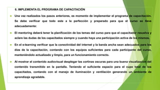 6. IMPLEMENTA EL PROGRAMA DE CAPACITACIÓN
 Una vez realizados los pasos anteriores, es momento de implementar el programa de capacitación.
Se debe verificar que todo este a la perfección y preparado para que el curso se lleve
adecuadamente:
 El mentoring deberá tener la planificación de los temas del curso para que el capacitador resuelva y
aclare las dudas de los capacitados siempre y cuando haya una participación activa de los mismos.
 En el e-learning verificar que la conectividad del internet y la banda ancha sean adecuados para los
días de la capacitación, contando con los equipos suficientes para cada participante del curso,
manteniéndolo actualizado y limpio, para un funcionamiento correcto.
 Al mostrar el contenido audiovisual desplegar las cortinas oscuras para una buena visualización del
contenido transmitido en la pantalla. Teniendo el suficiente espacio para el cupo total de los
capacitados, contando con el manejo de iluminación y ventilación generando un ambiente de
aprendizaje agradable.
 