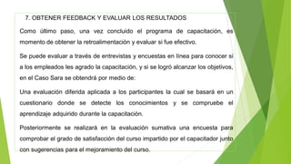 7. OBTENER FEEDBACK Y EVALUAR LOS RESULTADOS
Como último paso, una vez concluido el programa de capacitación, es
momento de obtener la retroalimentación y evaluar si fue efectivo.
Se puede evaluar a través de entrevistas y encuestas en línea para conocer si
a los empleados les agrado la capacitación, y si se logró alcanzar los objetivos,
en el Caso Sara se obtendrá por medio de:
Una evaluación diferida aplicada a los participantes la cual se basará en un
cuestionario donde se detecte los conocimientos y se compruebe el
aprendizaje adquirido durante la capacitación.
Posteriormente se realizará en la evaluación sumativa una encuesta para
comprobar el grado de satisfacción del curso impartido por el capacitador junto
con sugerencias para el mejoramiento del curso.
 