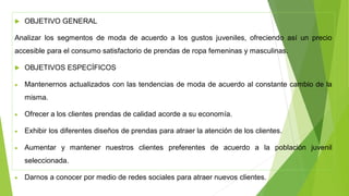  OBJETIVO GENERAL
Analizar los segmentos de moda de acuerdo a los gustos juveniles, ofreciendo así un precio
accesible para el consumo satisfactorio de prendas de ropa femeninas y masculinas.
 OBJETIVOS ESPECÍFICOS
• Mantenernos actualizados con las tendencias de moda de acuerdo al constante cambio de la
misma.
• Ofrecer a los clientes prendas de calidad acorde a su economía.
• Exhibir los diferentes diseños de prendas para atraer la atención de los clientes.
• Aumentar y mantener nuestros clientes preferentes de acuerdo a la población juvenil
seleccionada.
• Darnos a conocer por medio de redes sociales para atraer nuevos clientes.
 