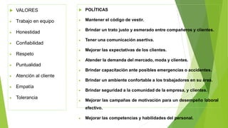  VALORES
• Trabajo en equipo
• Honestidad
• Confiabilidad
• Respeto
• Puntualidad
• Atención al cliente
• Empatía
• Tolerancia
 POLÍTICAS
• Mantener el código de vestir.
• Brindar un trato justo y esmerado entre compañeros y clientes.
• Tener una comunicación asertiva.
• Mejorar las expectativas de los clientes.
• Atender la demanda del mercado, moda y clientes.
• Brindar capacitación ante posibles emergencias o accidentes.
• Brindar un ambiente confortable a los trabajadores en su área.
• Brindar seguridad a la comunidad de la empresa, y clientes.
• Mejorar las campañas de motivación para un desempeño laboral
efectivo.
• Mejorar las competencias y habilidades del personal.
 
