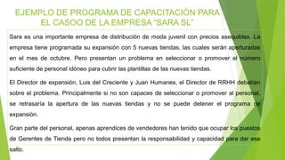 Sara es una importante empresa de distribución de moda juvenil con precios asequibles. La
empresa tiene programada su expansión con 5 nuevas tiendas, las cuales serán aperturadas
en el mes de octubre. Pero presentan un problema en seleccionar o promover el número
suficiente de personal idóneo para cubrir las plantillas de las nuevas tiendas.
El Director de expansión, Luis del Creciente y Juan Humanes, el Director de RRHH debatían
sobre el problema. Principalmente si no son capaces de seleccionar o promover al personal,
se retrasaría la apertura de las nuevas tiendas y no se puede detener el programa de
expansión.
Gran parte del personal, apenas aprendices de vendedores han tenido que ocupar los puestos
de Gerentes de Tienda pero no todos presentan la responsabilidad y capacidad para dar ese
salto.
EJEMPLO DE PROGRAMA DE CAPACITACIÓN PARA
EL CASOO DE LA EMPRESA “SARA SL”
 