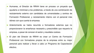  Humanes, el Director de RRHH tiene en proceso un proyecto que
ayudaría a minimizar p los problemas, a través de una combinación de
reclutamiento externo con candidatos de universidades y centros de
Formación Profesional, y reclutamiento interno con el personal más
idóneo con que cuenta la empresa.
 Anteriormente se había recurrido a formadores externos que no
proporcionaron la enseñanza necesaria y prescindible que requería la
empresa, a pesar de conocer el sector y resultaba costoso.
 El plan del Director de RRHH es crear un Centro de Formación
Profesional con formadores propios de la empresa entre su mejor
personal para realizar y llevar a cabo un Programa de Capacitación
efectivo.
 