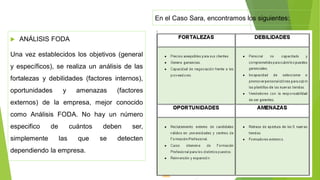  ANÁLISIS FODA
Una vez establecidos los objetivos (general
y específicos), se realiza un análisis de las
fortalezas y debilidades (factores internos),
oportunidades y amenazas (factores
externos) de la empresa, mejor conocido
como Análisis FODA. No hay un número
especifico de cuántos deben ser,
simplemente las que se detecten
dependiendo la empresa.
En el Caso Sara, encontramos los siguientes:
 
